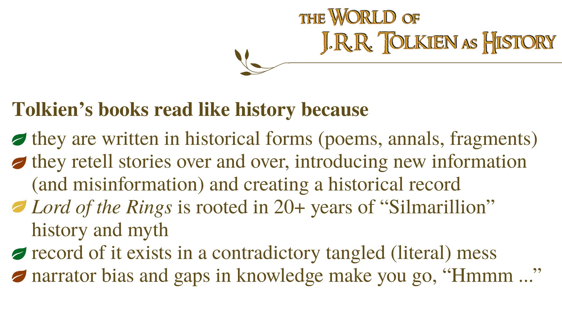 Tolkien’s books read like history because they are written in historical forms (poems, annals, fragments); they retell stories over and over, introducing new information (and misinformation) and creating a historical record; Lord of the Rings is rooted in 20+ years of “Silmarillion” history and myth; record of it exists in a contradictory tangled (literal) mess; narrator bias and gaps in knowledge make you go, “Hmmm ...”