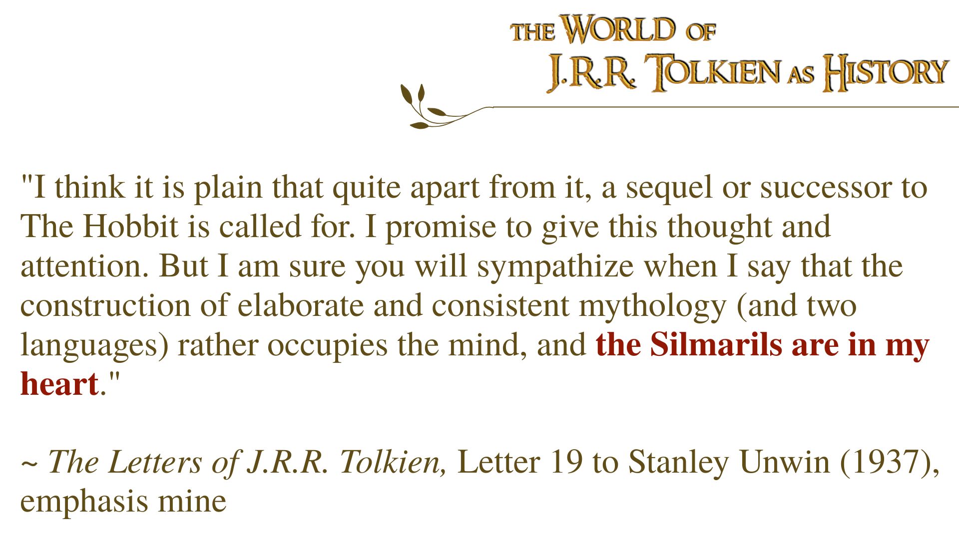 "I think it is plain that quite apart from it, a sequel or successor to The Hobbit is called for. I promise to give this thought and attention. But I am sure you will sympathize when I say that the construction of elaborate and consistent mythology (and two languages) rather occupies the mind, and the Silmarils are in my heart." ~ The Letters of J.R.R. Tolkien, Letter 19 to Stanley Unwin (1937), emphasis mine
